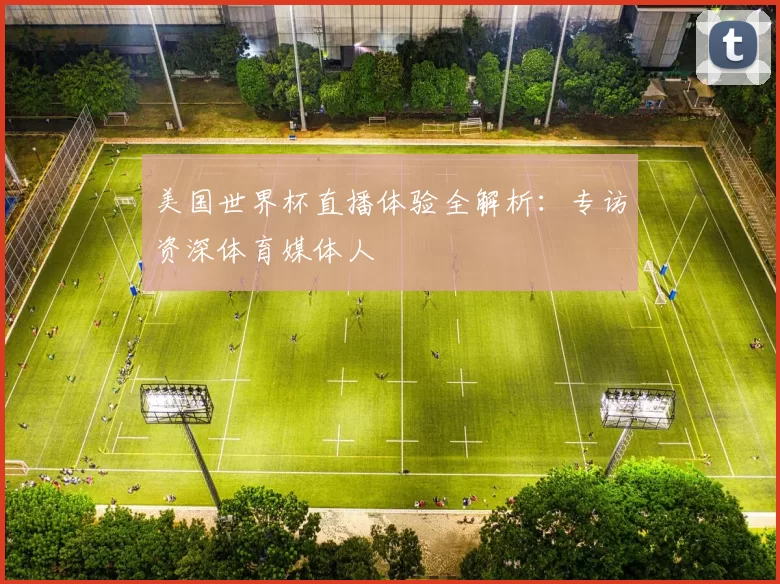 美国世界杯直播体验全解析:专访资深体育媒体人