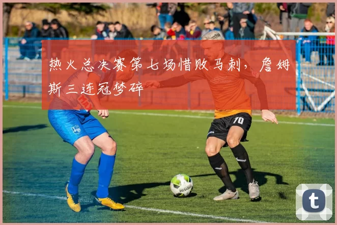 热火总决赛第七场惜败马刺,詹姆斯三连冠梦碎
