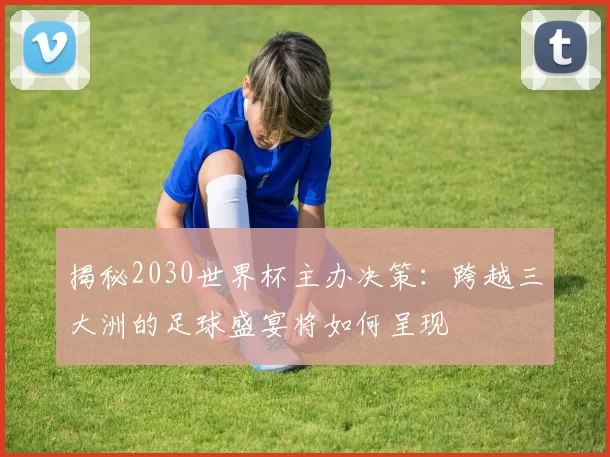 揭秘2030世界杯主办决策:跨越三大洲的足球盛宴将如何呈现