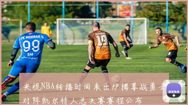 央视NBA转播时间表出炉揭幕战勇士对阵凯尔特人总决赛赛程公布
