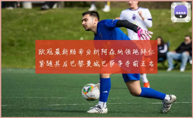 欧冠最新赔率分析阿森纳领跑拜仁紧随其后巴黎曼城巴萨争夺前五名