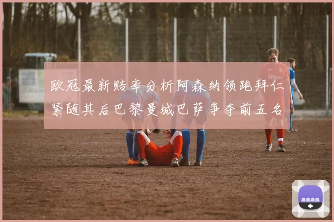 欧冠最新赔率分析阿森纳领跑拜仁紧随其后巴黎曼城巴萨争夺前五名
