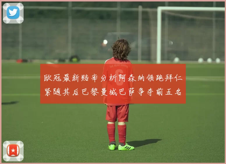 欧冠最新赔率分析阿森纳领跑拜仁紧随其后巴黎曼城巴萨争夺前五名