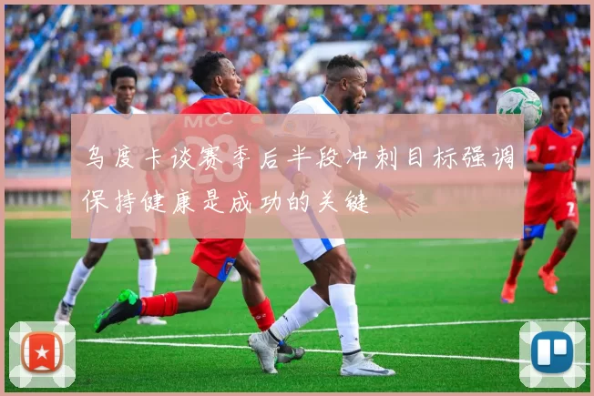 乌度卡谈赛季后半段冲刺目标强调保持健康是成功的关键