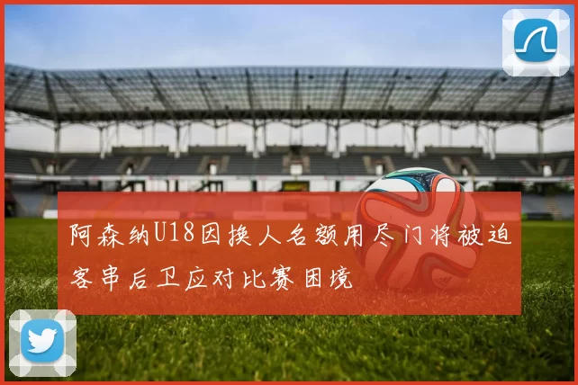 阿森纳U18因换人名额用尽门将被迫客串后卫应对比赛困境