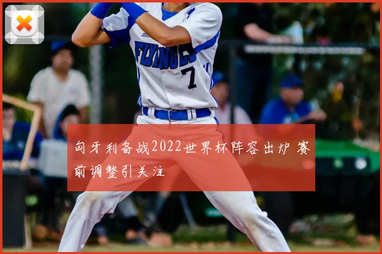 匈牙利备战2022世界杯阵容出炉 赛前调整引关注