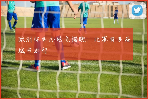 欧洲杯举办地点揭晓:比赛将多座城市进行