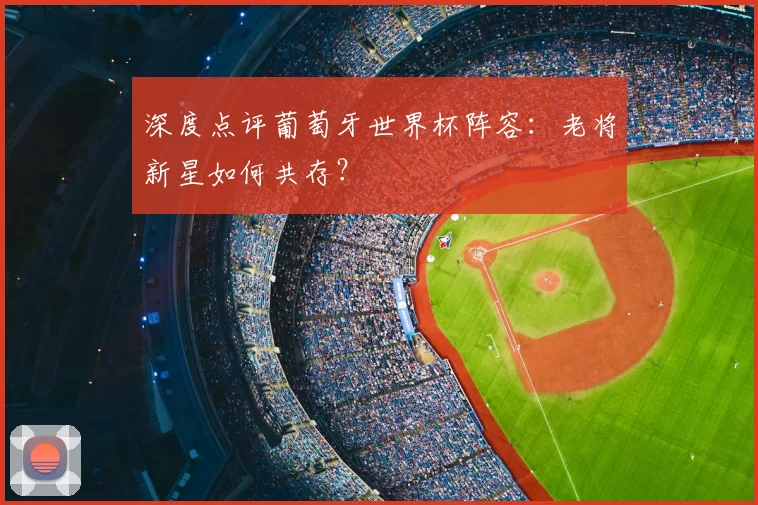 深度点评葡萄牙世界杯阵容:老将新星如何共存?