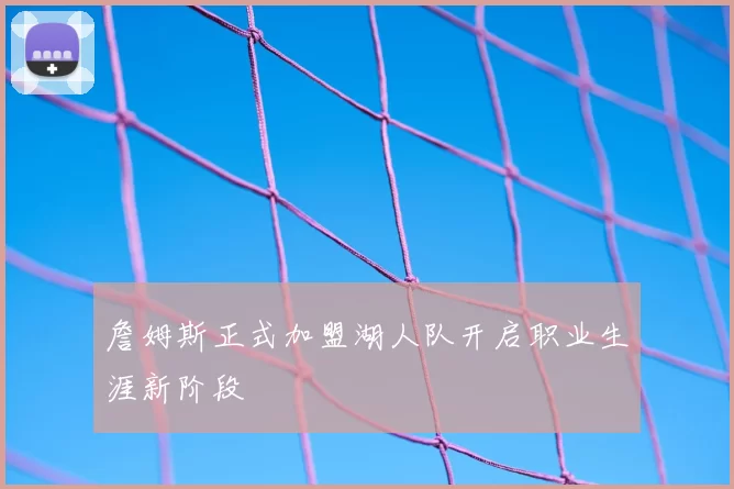 詹姆斯正式加盟湖人队开启职业生涯新阶段