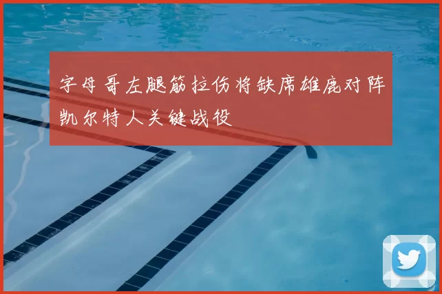字母哥左腿筋拉伤将缺席雄鹿对阵凯尔特人关键战役