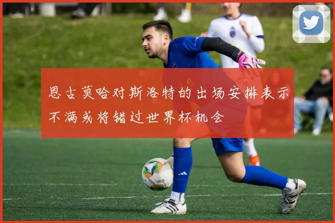 恩古莫哈对斯洛特的出场安排表示不满或将错过世界杯机会