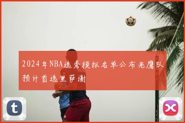 2024年NBA选秀模拟名单公布老鹰队预计首选里萨谢
