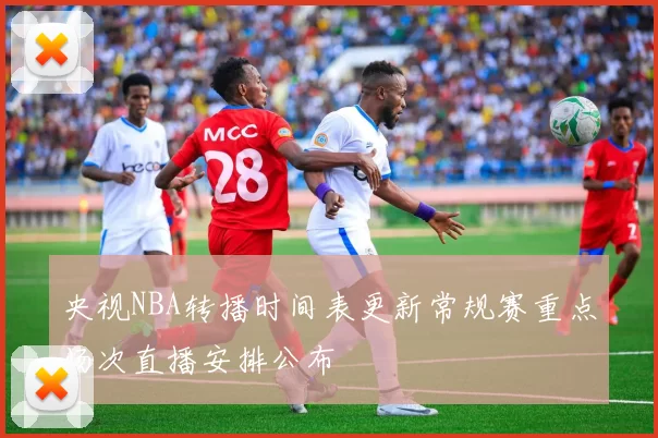 央视NBA转播时间表更新常规赛重点场次直播安排公布