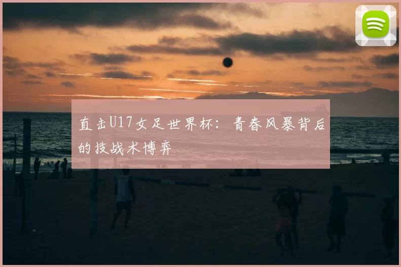 直击U17女足世界杯:青春风暴背后的技战术博弈