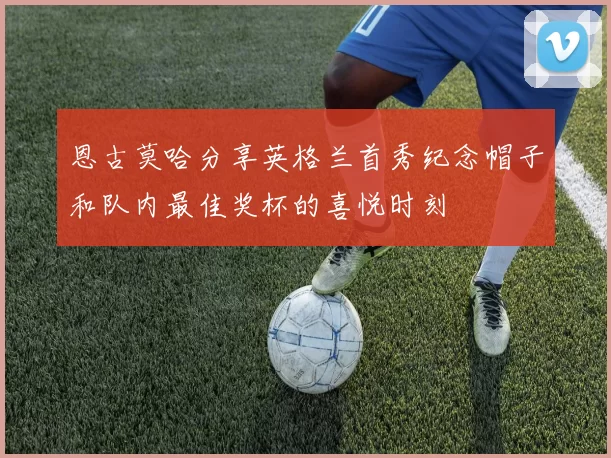 恩古莫哈分享英格兰首秀纪念帽子和队内最佳奖杯的喜悦时刻