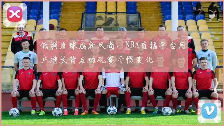 低调看球成新风尚，NBA直播平台用户增长背后的观赛习惯变化