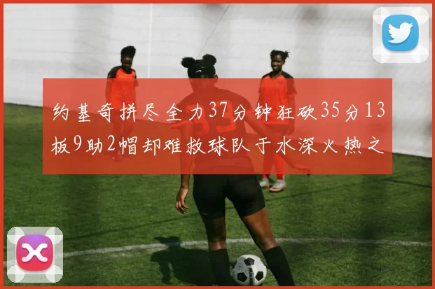 约基奇拼尽全力37分钟狂砍35分13板9助2帽却难救球队于水深火热之中