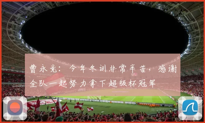曹永竞:今年冬训非常辛苦,感谢全队一起努力拿下超级杯冠军