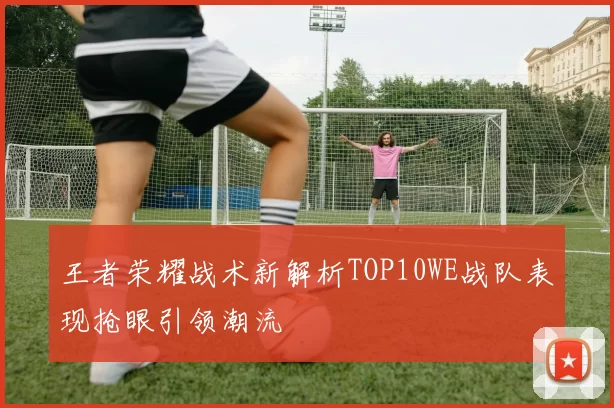 王者荣耀战术新解析TOP10WE战队表现抢眼引领潮流