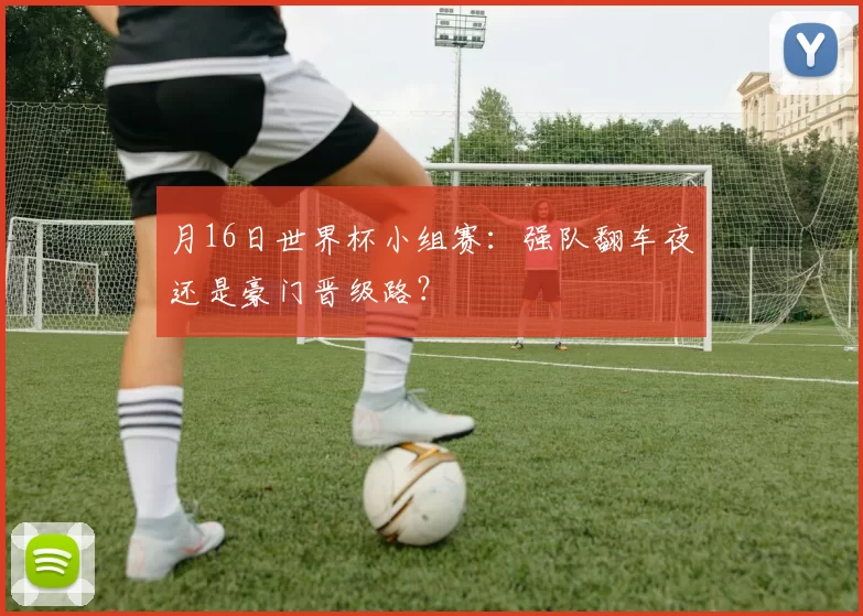 月16日世界杯小组赛:强队翻车夜还是豪门晋级路?