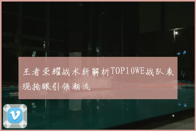 王者荣耀战术新解析TOP10WE战队表现抢眼引领潮流