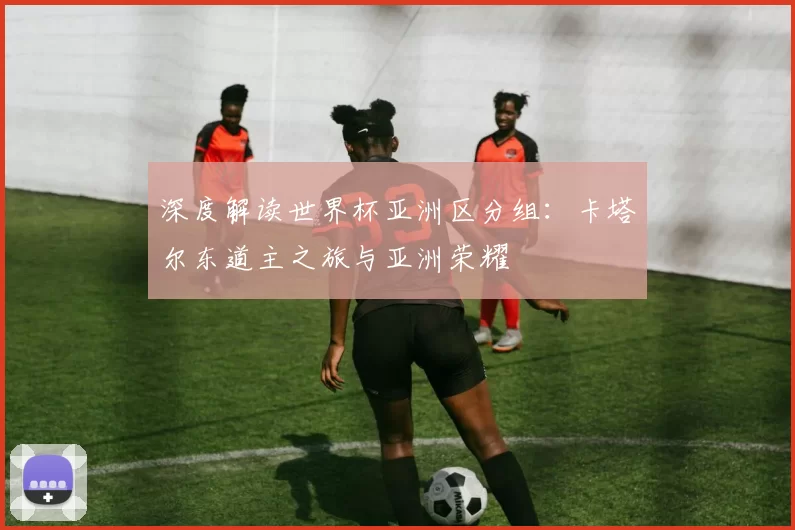深度解读世界杯亚洲区分组：卡塔尔东道主之旅与亚洲荣耀