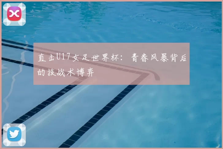 直击U17女足世界杯:青春风暴背后的技战术博弈