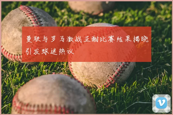 曼联与罗马激战正酣比赛结果揭晓引发球迷热议