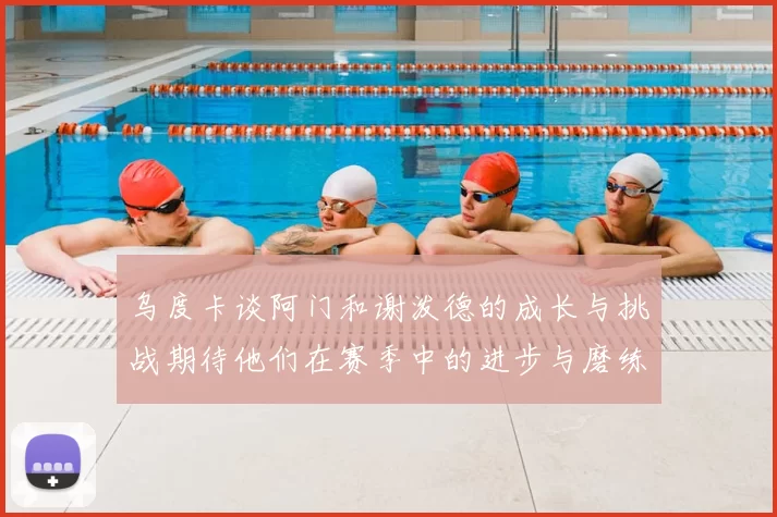 乌度卡谈阿门和谢泼德的成长与挑战期待他们在赛季中的进步与磨练