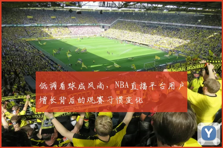 低调看球成风尚，NBA直播平台用户增长背后的观赛习惯变化