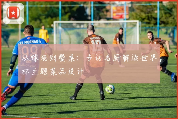 从球场到餐桌:专访名厨解读世界杯主题菜品设计