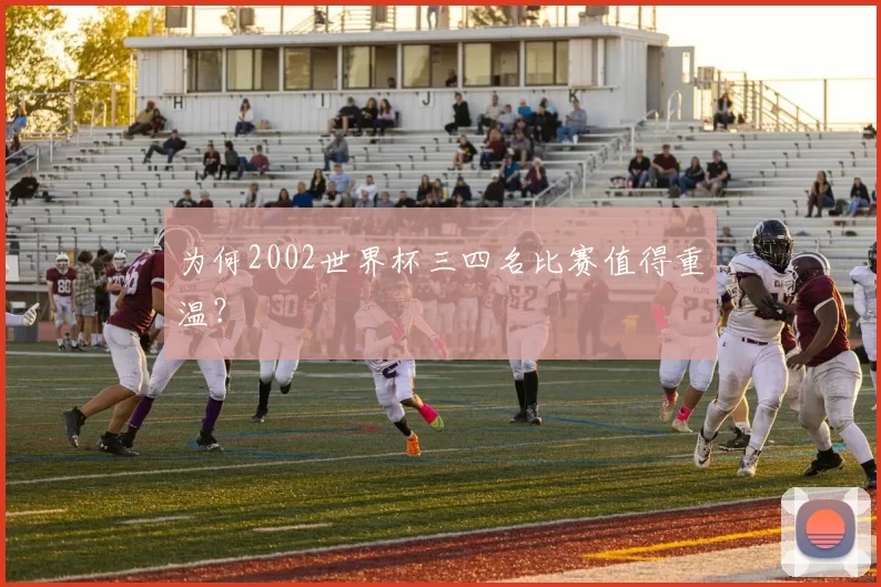 为何2002世界杯三四名比赛值得重温?