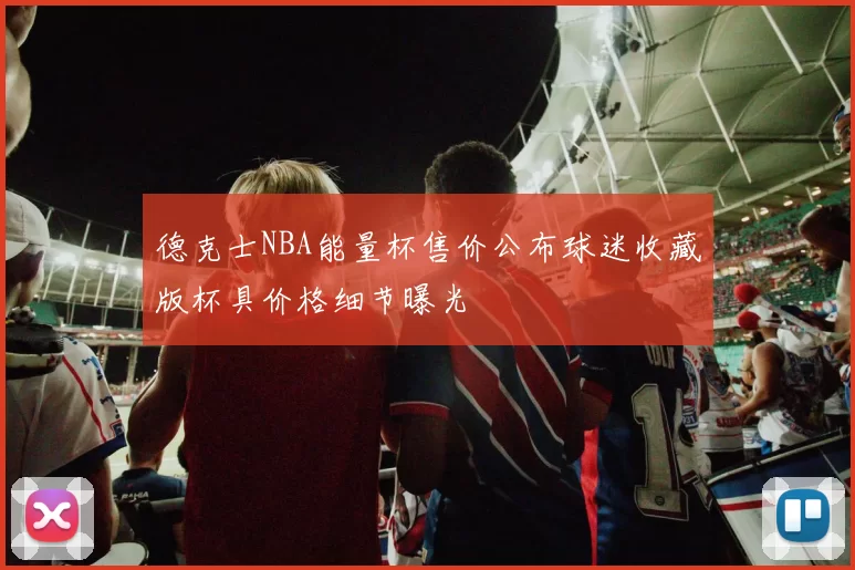 德克士NBA能量杯售价公布球迷收藏版杯具价格细节曝光