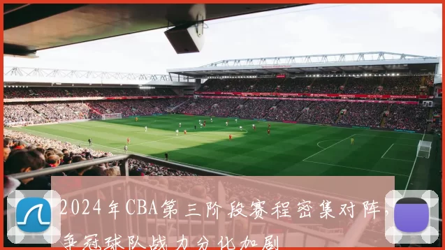 2024年CBA第三阶段赛程密集对阵，争冠球队战力分化加剧