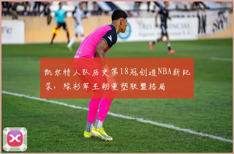凯尔特人队历史第18冠创造NBA新纪录,绿衫军王朝重塑联盟格局