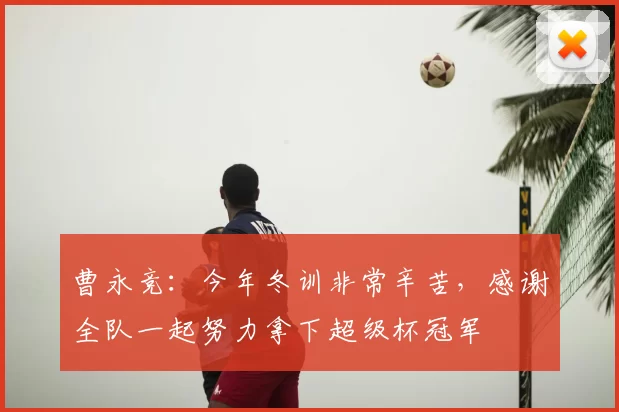 曹永竞:今年冬训非常辛苦,感谢全队一起努力拿下超级杯冠军