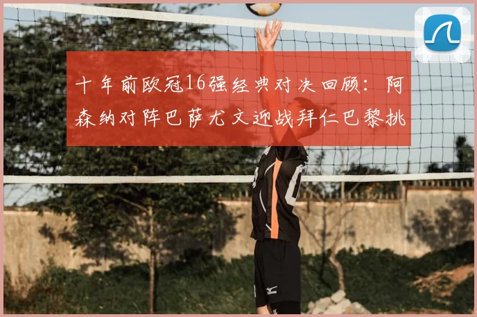 十年前欧冠16强经典对决回顾:阿森纳对阵巴萨尤文迎战拜仁巴黎挑战切尔西