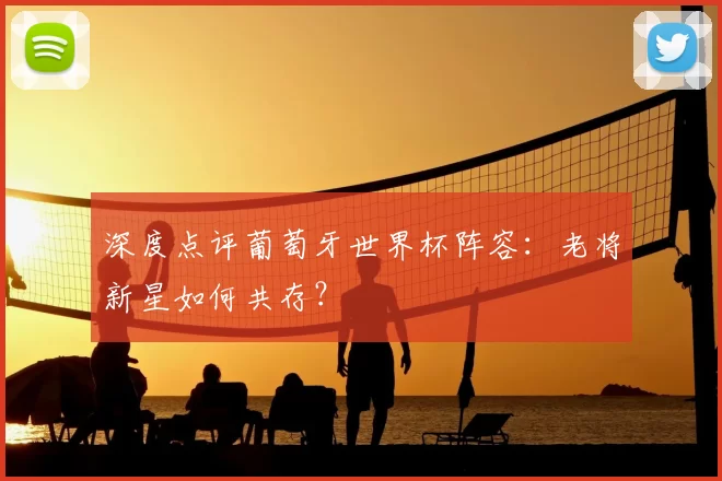 深度点评葡萄牙世界杯阵容:老将新星如何共存?