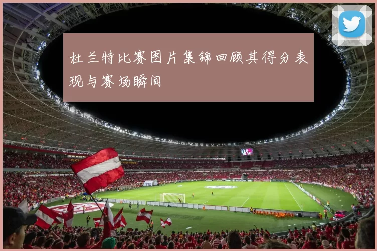 杜兰特比赛图片集锦回顾其得分表现与赛场瞬间