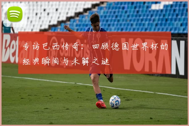 专访巴西传奇：回顾德国世界杯的经典瞬间与未解之谜