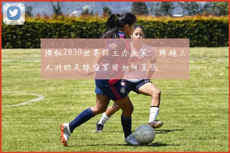 揭秘2030世界杯主办决策：跨越三大洲的足球盛宴将如何呈现