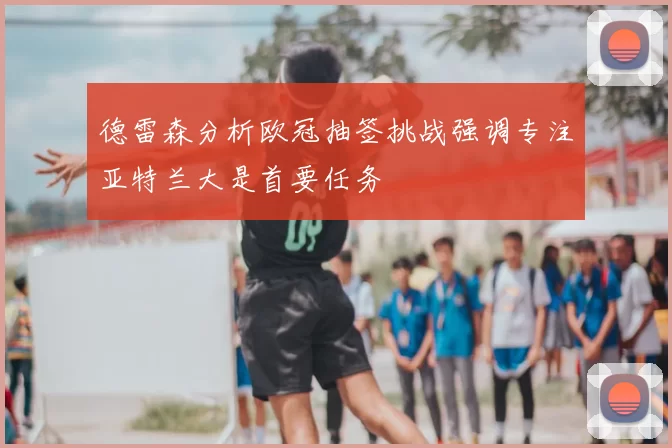 德雷森分析欧冠抽签挑战强调专注亚特兰大是首要任务