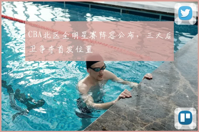 CBA北区全明星赛阵容公布，三大后卫争夺首发位置