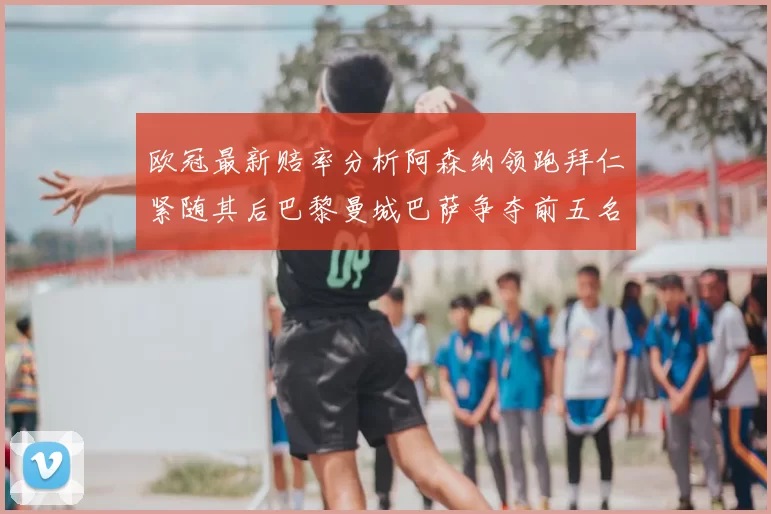 欧冠最新赔率分析阿森纳领跑拜仁紧随其后巴黎曼城巴萨争夺前五名