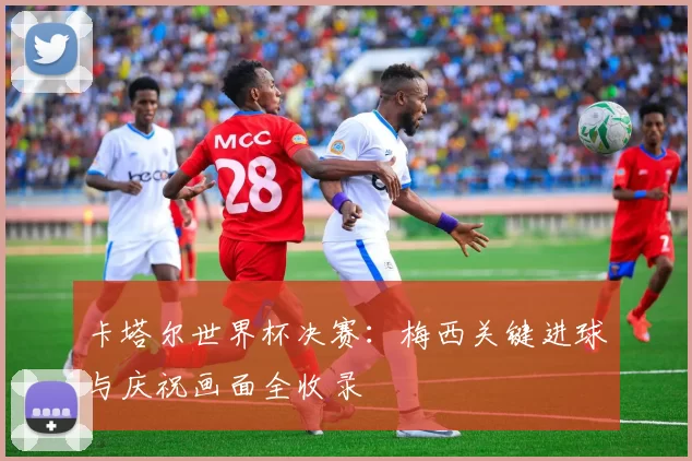 卡塔尔世界杯决赛:梅西关键进球与庆祝画面全收录