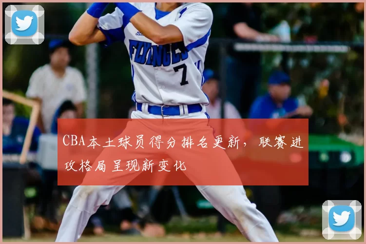CBA本土球员得分排名更新,联赛进攻格局呈现新变化