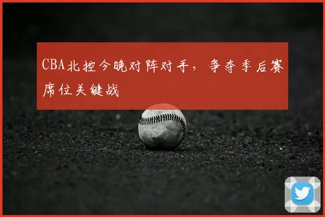 CBA北控今晚对阵对手，争夺季后赛席位关键战