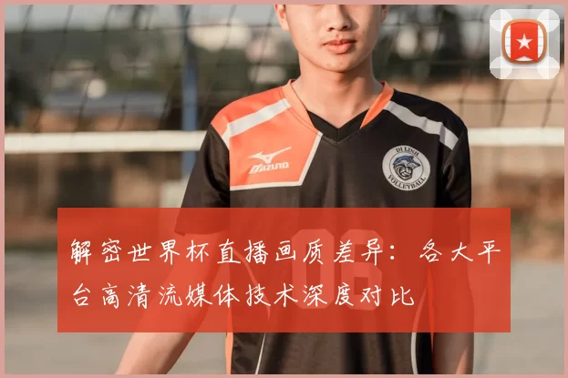 解密世界杯直播画质差异:各大平台高清流媒体技术深度对比
