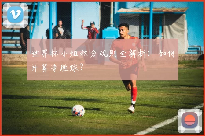 世界杯小组积分规则全解析:如何计算净胜球?