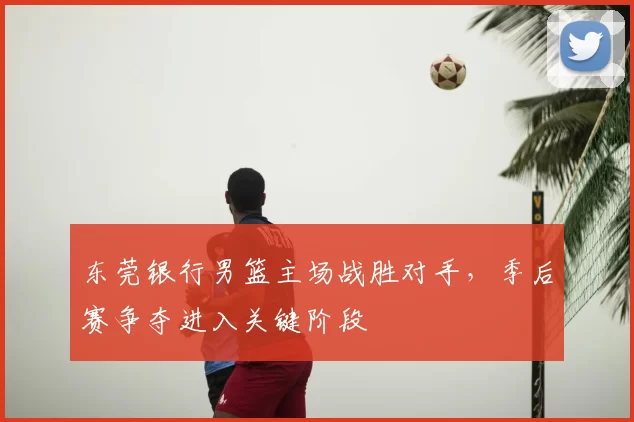 东莞银行男篮主场战胜对手，季后赛争夺进入关键阶段